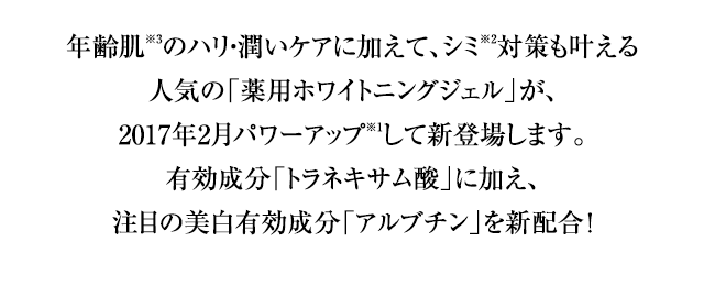 年齢肌※3のハリ・潤いケアに加えて、シミ※2対策も叶える人気の「薬用ホワイトニングジェル」が、2017年2月パワーアップ※1して新登場します。有効成分「トラネキサム酸」に加え、注目の美白有効成分「アルブチン」を新配合 ！