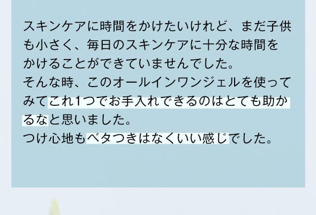 スキンケアに時間をかけたいけれど、まだ子供も小さく、毎日のスキンケアに十分な時間をかけることができていませんでした。そんな時、このオールインワンジェルを使ってみてこれ1つでお手入れできるのはとても助かるなと思いました。つけ心地もベタつきはなくいい感じでした。