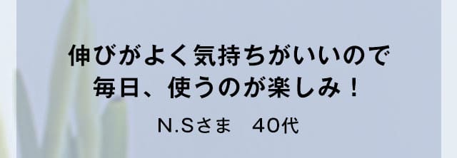 伸びがよく気持ちがいいので毎日、使うのが楽しみ！N.Sさま　40代