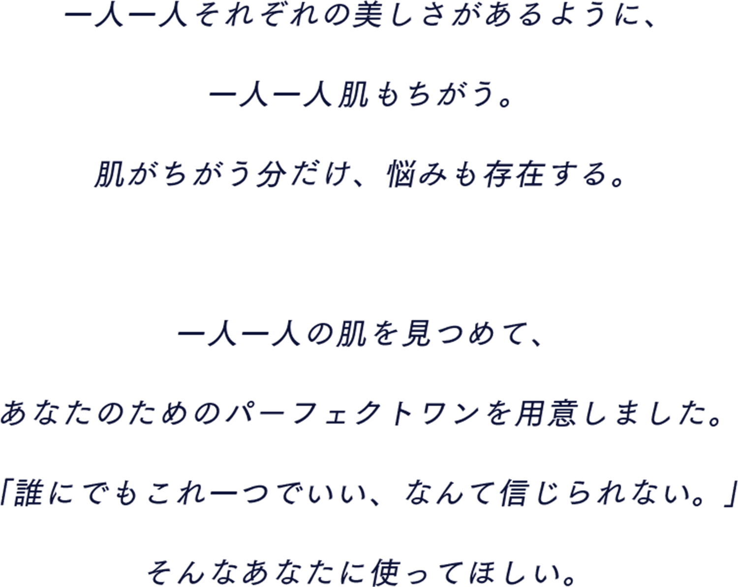 一人一人それぞれの美しさがあるように、一人一人肌も違う。肌が違う分だけ、悩みも存在する。一人一人の肌を見つめて、あなたのためのパーフェクトワンを用意しました。「誰にでもこれ一つでいい、なんて信じられない。」そんなあなたに使ってほしい。